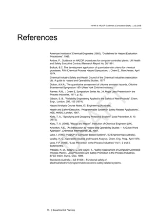 HIPAP 8: HAZOP Guidelines (Consultation Draft) | July 2008
15 | Department of Planning
References
American Institute of Chemical Engineers (1985), "Guidelines for Hazard Evaluation
Procedures". 1985.
Andow, P., Guidance on HAZOP procedures for computer-controlled plants. UK Health
and Safety Executive Contract Research Report No. 26/1991.
Bullock, B.C. The development application of quantitative risk criteria for chemical
processes. Fifth Chemical Process Hazard Symposium, I. Chem E., Manchester, April
1974.
Chemical Industry Safety and Health Council of the Chemical Industries Association
Ltd. A guide to Hazard and Operability Studies. 1977
Dicken, A.N.A., The quantitative assessment of chlorine emission hazards, Chlorine
Bicentennial Symposium 1974 (New York Chlorine Institute).
Farmer, R.R., I. Chem E. Symposium Series No. 34, Major Loss Prevention in the
Process Industries, 1971, p. 82.
Gibson, S. B., "Reliability Engineering Applied to the Safety of New Projects", Chem.
Engr., London, 306, 105 (1974).
Hazard Analysis Course Notes, ICI Engineering (Australia).
Health and Safety Executive, "Programmable System in Safety Related Applications",
HSE, HMSO, London, 1987.
Kletz, T. A., "Specifying and Designing Protective System". Loss Prevention, 6, 15
(1972).
Kletz, T. A. (1986), "Hazop and Hazan", Institution of Chemical Engineers (UK).
Knowlton, R.E., "An Introduction to Hazard and Operability Studies — A Guide Word
Approach", Chemetics International Ltd., 1981.
Lake, I. (1990) "HAZOP of Computer Based Systems", ICI Engineering (Australia).
Lawley, H. G., Operability Studies and Hazard Analysis, Chem. Eng. Prog., April 1974.
Lees, F.P. (1996), "Loss Prevention in the Process Industries" Vol 1, 2 and 3,
Butterworths.
Pitblado, R. M., Bellany, L. and Geyer, T., "Safety Assessment of Computer Controlled
Process Plants", Loss Prevention and Safety Promotion in the Process Industries,
EFCE Intern. Symp, Oslo, 1989.
Standards Australia – AS 61508 – Functional safety of
electrical/electronic/programmable electronic safety-related systems.
 