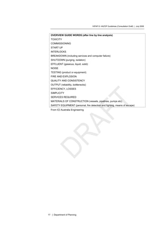 HIPAP 8: HAZOP Guidelines (Consultation Draft) | July 2008
17 | Department of Planning
OVERVIEW GUIDE WORDS (after line by line analysis)
TOXICITY
COMMISSIONING
START UP
INTERLOCKS
BREAKDOWN (including services and computer failure)
SHUTDOWN (purging, isolation)
EFFLUENT (gaseous, liquid, solid)
NOISE
TESTING (product or equipment)
FIRE AND EXPLOSION
QUALITY AND CONSISTENCY
OUTPUT (reliability, bottlenecks)
EFFICIENCY, LOSSES
SIMPLICITY
SERVICES REQUIRED
MATERIALS OF CONSTRUCTION (vessels, pipelines, pumps etc)
SAFETY EQUIPMENT (personal, fire detection and fighting, means of escape)
From ICI Australia Engineering
 