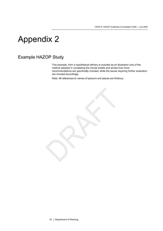 HIPAP 8: HAZOP Guidelines (Consultation Draft) | July 2008
18 | Department of Planning
Appendix 2
Example HAZOP Study
This example, from a hypothetical refinery is included as an illustration only of the
method adopted in completing the minute sheets and shows how minor
recommendations are specifically included, while the issues requiring further evaluation
are minuted accordingly.
Note: All references to names of persons and places are fictitious.
 