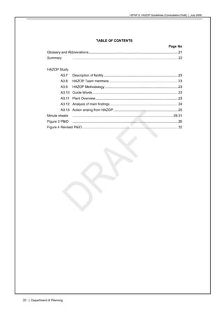 HIPAP 8: HAZOP Guidelines (Consultation Draft) | July 2008
20 | Department of Planning
TABLE OF CONTENTS
Page No
Glossary and Abbreviations.............................................................................................. 21
Summary ............................................................................................................... 22
HAZOP Study
A3.7 Description of facility.............................................................................. 23
A3.8 HAZOP Team members ........................................................................ 23
A3.9 HAZOP Methodology............................................................................. 23
A3.10 Guide Words.......................................................................................... 23
A3.11 Plant Overview....................................................................................... 23
A3.12 Analysis of main findings ....................................................................... 24
A3.13 Action arising from HAZOP.................................................................... 25
Minute sheets .......................................................................................................... 28-31
Figure 3 P&ID ............................................................................................................... 26
Figure 4 Revised P&ID..................................................................................................... 32
 