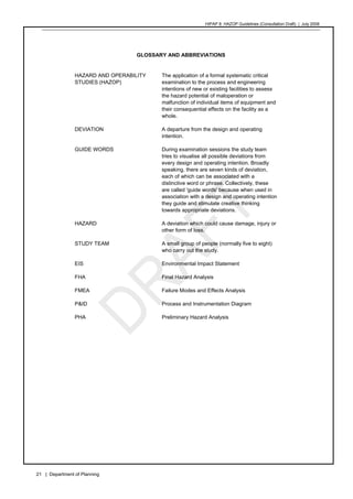 HIPAP 8: HAZOP Guidelines (Consultation Draft) | July 2008
21 | Department of Planning
GLOSSARY AND ABBREVIATIONS
HAZARD AND OPERABILITY
STUDIES (HAZOP)
The application of a formal systematic critical
examination to the process and engineering
intentions of new or existing facilities to assess
the hazard potential of maloperation or
malfunction of individual items of equipment and
their consequential effects on the facility as a
whole.
DEVIATION A departure from the design and operating
intention.
GUIDE WORDS During examination sessions the study team
tries to visualise all possible deviations from
every design and operating intention. Broadly
speaking, there are seven kinds of deviation,
each of which can be associated with a
distinctive word or phrase. Collectively, these
are called 'guide words' because when used in
association with a design and operating intention
they guide and stimulate creative thinking
towards appropriate deviations.
HAZARD A deviation which could cause damage, injury or
other form of loss.
STUDY TEAM A small group of people (normally five to eight)
who carry out the study.
EIS Environmental Impact Statement
FHA Final Hazard Analysis
FMEA Failure Modes and Effects Analysis
P&ID Process and Instrumentation Diagram
PHA Preliminary Hazard Analysis
 