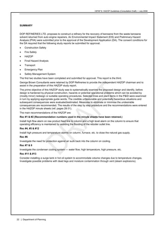 HIPAP 8: HAZOP Guidelines (Consultation Draft) | July 2008
22 | Department of Planning
SUMMARY
DOP REFINERIES LTD. proposes to construct a refinery for the recovery of kerosene from the waste kerosene
solvent returned from auto engine repairers. An Environmental Impact Statement (EIS) and Preliminary Hazard
Analysis (PHA) were submitted prior to the approval of the Development Application (DA). The consent conditions for
the DA required that the following study reports be submitted for approval.
• Construction Safety
• Fire Safety
• HAZOP
• Final Hazard Analysis
• Transport
• Emergency Plan
• Safety Management System
The first two studies have been completed and submitted for approval. This report is the third.
George Brown Consultants were retained by DOP Refineries to provide the independent HAZOP chairman and to
assist in the preparation of this HAZOP study report.
The prime objective of this HAZOP study was to systematically examine the proposed design and identify, before
design is hardened by physical construction, hazards or potential operational problems which can be avoided by
(mostly minor) redesign or suitable operating procedures. Selected lines and plant items in the P&ID were examined
in turn by applying appropriate guide words. The credible unfavourable and potentially hazardous situations and
subsequent consequences were evaluated/estimated. Measures to eliminate or minimise the undesirable
consequences are recommended. The results of the step by step procedure and the recommendations were entered
in the HAZOP minute sheets (ref. pages 28-31).
The main recommendations of the HAZOP are:
Rec #1 & #2 (Recommendation numbers used in the minute sheets have been retained.)
Install high flow alarm on raw product feed line to column and a high level alarm on the column to ensure that
operating efficiency is maintained by avoiding the flooding of the reboiler outlet line.
Rec #4, #5 & #12
Install high pressure and temperature alarms on column, furnace, etc. to close the natural gas supply.
Rec #6
Investigate the need for protection against air suck back into the column on cooling.
Rec #7 & 8
Investigate the condenser cooling system — water flow, high temperature, high pressure, etc.
Rec #11 & #13
Consider installing a surge tank in hot oil system to accommodate volume changes due to temperature changes.
Investigate possible problems with dead legs and moisture contamination through vent (steam explosions).
 