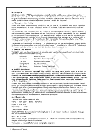 HIPAP 8: HAZOP Guidelines (Consultation Draft) | July 2008
23 | Department of Planning
HAZOP STUDY
Note Chapter 3 of the HAZOP guidelines sets out a typical format that would be used in a report such as this.
Therefore the general details (ref. 3.1 to 3.6) are not included in this example. Technical description of the plant and
the guide words and any other necessary details are given below briefly, to enable the reader to follow the minute
sheets. Where applicable, numbering appropriate to chapter 3 is used with the prefix ‘A’.
A3.7 Description of the Facility
A P&ID of the plant is shown on drawing No. DOP 001 Rev 1 at page 26. The main plant items include a distillation
column H3, gas fired hot oil furnace H1, product reboiler H2, condenser C1 and associated pumps, controls and
piping.
The contaminated waste kerosene is fed to H3 under gravity from a holding tank (not shown). In-flow is controlled by
flow control valve VO pre-set at the desired flow rate. The closed hot oil system uses a heating fluid which is heated
in H1 and circulated through H2 by pump P1. The waste kerosene is boiled in H2 (shell and tube heat exchanger).
Temperature indicator and controller TIC on H3 controls the piped natural gas feed valve V1 to the burner in H1, to
maintain the set temperature in H3. The residues in H3 are maintained at the required level by the pump P3 and
valve V12 which is controlled by the level indicator and controller LIC.
The kerosene vapours in H3 are condensed in C1, a water-cooled shell and tube heat exchanger. A vent is provided
to release any non-condensables. Level in refined product receiver T1 is maintained by LIC and V10. Product pump
P2 transfers product to holding tank (not shown) for distribution to customers by tanker.
A3.8 HAZOP Team Members
The HAZOP team was chosen to represent all relevant areas of expertise from design through commissioning to
operation. The team consisted of the following:
John Smith Design Engineer
Tom Jones Operations Engineer (Secretary)
Ted Smith Maintenance Supervisor
George Brown HAZOP Chairman
Nick James Instrument Engineer (part-time)
A3.9 HAZOP Methodology
Selected lines and plant items in the P&ID were examined (HAZOPed) in turn, starting from L.O. All lines and
items were not covered in the example to conserve space. Recording in the minute sheets was generally by
exception; i.e. only those key items likely to pose a significant consequence were recorded. However, items
2 and 3 on minute sheet 1 were included for the purpose of illustration. Guide words such as HIGH FLOW, as
listed below and used in the minute sheets (pages 28-31) were applied in turn, from a set of guide word
cards in a ring binder.
For each guide word, the likely cause/s were entered in the second column and credible consequences in the third
column, The fourth column was provided to record any existing design or operational safeguards (none were found in
this simple case). Where the consequences were likely to present a potentially hazardous situation or loss (e.g.
financial and time), possible changes to the system to eliminate or minimise the consequences were considered and
a recommendation made. For simple cases the recommended change was entered in the sixth column with the
recommendation number (Rec #) in the fifth column. Where several options were presented or further evaluation was
considered necessary, the recommendations were minuted accordingly.
A3.10 Guide words
The guide words used in the HAZOP were:
FLOW – HIGH LOW ZERO REVERSE
LEVEL – HIGH LOW
PRESSURE – HIGH
TEMPERATURE – HIGH
CONTAMINATION – Contamination of the heating fluid (Hot oil) with moisture from the air in contact in the surge
tank (see recommendation #11)
A3.11 Plant overview
In this example, only the operating mode was covered. In a full HAZOP, where start-up/shutdown procedures are
analysed, more changes may be recommended.
The issues to be evaluated further prior to changing the design are:
 
