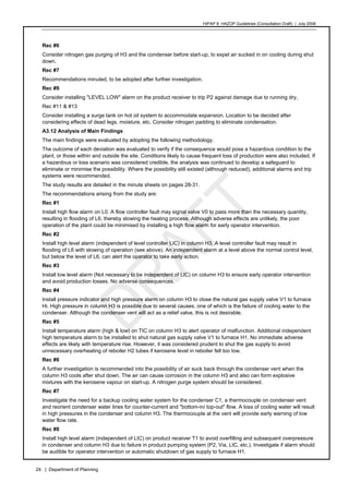 HIPAP 8: HAZOP Guidelines (Consultation Draft) | July 2008
24 | Department of Planning
Rec #6
Consider nitrogen gas purging of H3 and the condenser before start-up, to expel air sucked in on cooling during shut
down.
Rec #7
Recommendations minuted, to be adopted after further investigation.
Rec #9
Consider installing "LEVEL LOW" alarm on the product receiver to trip P2 against damage due to running dry,
Rec #11 & #13
Consider installing a surge tank on hot oil system to accommodate expansion. Location to be decided after
considering effects of dead legs, moisture, etc. Consider nitrogen padding to eliminate condensation.
A3.12 Analysis of Main Findings
The main findings were evaluated by adopting the following methodology.
The outcome of each deviation was evaluated to verify if the consequence would pose a hazardous condition to the
plant, or those within and outside the site. Conditions likely to cause frequent loss of production were also included. If
a hazardous or loss scenario was considered credible, the analysis was continued to develop a safeguard to
eliminate or minimise the possibility. Where the possibility still existed (although reduced), additional alarms and trip
systems were recommended.
The study results are detailed in the minute sheets on pages 28-31.
The recommendations arising from the study are:
Rec #1
Install high flow alarm on L0. A flow controller fault may signal valve V0 to pass more than the necessary quantity,
resulting in flooding of L6, thereby slowing the heating process. Although adverse effects are unlikely, the poor
operation of the plant could be minimised by installing a high flow alarm for early operator intervention.
Rec #2
Install high level alarm (independent of level controller LIC) in column H3. A level controller fault may result in
flooding of L6 with slowing of operation (see above). An independent alarm at a level above the normal control level,
but below the level of L6, can alert the operator to take early action.
Rec #3
Install low level alarm (Not necessary to be independent of LIC) on column H3 to ensure early operator intervention
and avoid production losses. No adverse consequences.
Rec #4
Install pressure indicator and high pressure alarm on column H3 to close the natural gas supply valve V1 to furnace
Hi. High pressure in column H3 is possible due to several causes, one of which is the failure of cooling water to the
condenser. Although the condenser vent will act as a relief valve, this is not desirable.
Rec #5
Install temperature alarm (high & low) on TIC on column H3 to alert operator of malfunction. Additional independent
high temperature alarm to be installed to shut natural gas supply valve V1 to furnace H1. No immediate adverse
effects are likely with temperature rise. However, it was considered prudent to shut the gas supply to avoid
unnecessary overheating of reboiler H2 tubes if kerosene level in reboiler fell too low.
Rec #6
A further investigation is recommended into the possibility of air suck back through the condenser vent when the
column H3 cools after shut down. The air can cause corrosion in the column H3 and also can form explosive
mixtures with the kerosene vapour on start-up. A nitrogen purge system should be considered.
Rec #7
Investigate the need for a backup cooling water system for the condenser C1, a thermocouple on condenser vent
and reorient condenser water lines for counter-current and "bottom-in/ top-out" flow. A loss of cooling water will result
in high pressures in the condenser and column H3. The thermocouple at the vent will provide early warning of low
water flow rate.
Rec #8
Install high level alarm (independent of LIC) on product receiver T1 to avoid overfilling and subsequent overpressure
in condenser and column H3 due to failure in product pumping system (P2, Via, LIC, etc.). Investigate if alarm should
be audible for operator intervention or automatic shutdown of gas supply to furnace H1.
 