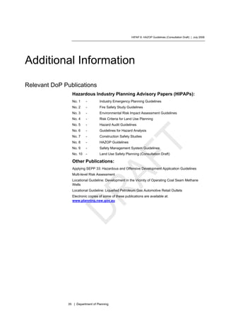 HIPAP 8: HAZOP Guidelines (Consultation Draft) | July 2008
35 | Department of Planning
Additional Information
Relevant DoP Publications
Hazardous Industry Planning Advisory Papers (HIPAPs):
No. 1 - Industry Emergency Planning Guidelines
No. 2 - Fire Safety Study Guidelines
No. 3 - Environmental Risk Impact Assessment Guidelines
No. 4 - Risk Criteria for Land Use Planning
No. 5 - Hazard Audit Guidelines
No. 6 - Guidelines for Hazard Analysis
No. 7 - Construction Safety Studies
No. 8 - HAZOP Guidelines
No. 9 - Safety Management System Guidelines
No. 10 - Land Use Safety Planning (Consultation Draft)
Other Publications:
Applying SEPP 33: Hazardous and Offensive Development Application Guidelines
Multi-level Risk Assessment
Locational Guideline: Development in the Vicinity of Operating Coal Seam Methane
Wells
Locational Guideline: Liquefied Petroleum Gas Automotive Retail Outlets
Electronic copies of some of these publications are available at:
www.planning.nsw.gov.au
 