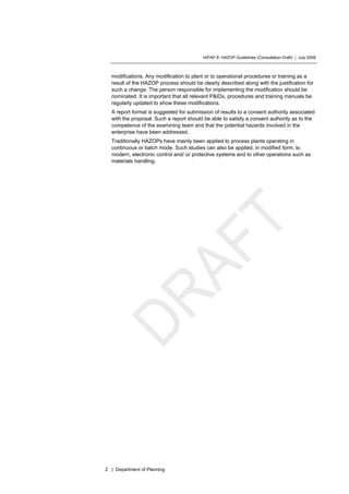 HIPAP 8: HAZOP Guidelines (Consultation Draft) | July 2008
2 | Department of Planning
modifications. Any modification to plant or to operational procedures or training as a
result of the HAZOP process should be clearly described along with the justification for
such a change. The person responsible for implementing the modification should be
nominated. It is important that all relevant P&IDs, procedures and training manuals be
regularly updated to show these modifications.
A report format is suggested for submission of results to a consent authority associated
with the proposal. Such a report should be able to satisfy a consent authority as to the
competence of the examining team and that the potential hazards involved in the
enterprise have been addressed.
Traditionally HAZOPs have mainly been applied to process plants operating in
continuous or batch mode. Such studies can also be applied, in modified form, to
modern, electronic control and/ or protective systems and to other operations such as
materials handling.
 