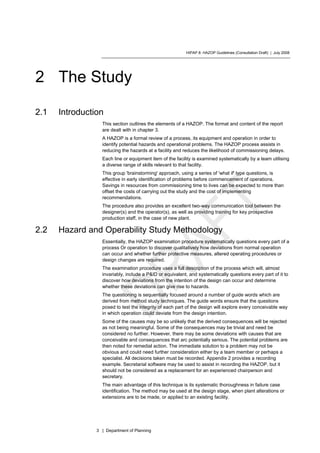 HIPAP 8: HAZOP Guidelines (Consultation Draft) | July 2008
3 | Department of Planning
2 The Study
2.1 Introduction
This section outlines the elements of a HAZOP. The format and content of the report
are dealt with in chapter 3.
A HAZOP is a formal review of a process, its equipment and operation in order to
identify potential hazards and operational problems. The HAZOP process assists in
reducing the hazards at a facility and reduces the likelihood of commissioning delays.
Each line or equipment item of the facility is examined systematically by a team utilising
a diverse range of skills relevant to that facility.
This group 'brainstorming' approach, using a series of 'what if' type questions, is
effective in early identification of problems before commencement of operations.
Savings in resources from commissioning time to lives can be expected to more than
offset the costs of carrying out the study and the cost of implementing
recommendations.
The procedure also provides an excellent two-way communication tool between the
designer(s) and the operator(s), as well as providing training for key prospective
production staff, in the case of new plant.
2.2 Hazard and Operability Study Methodology
Essentially, the HAZOP examination procedure systematically questions every part of a
process Or operation to discover qualitatively how deviations from normal operation
can occur and whether further protective measures, altered operating procedures or
design changes are required.
The examination procedure uses a full description of the process which will, almost
invariably, include a P&ID or equivalent, and systematically questions every part of it to
discover how deviations from the intention of the design can occur and determine
whether these deviations can give rise to hazards.
The questioning is sequentially focused around a number of guide words which are
derived from method study techniques. The guide words ensure that the questions
posed to test the integrity of each part of the design will explore every conceivable way
in which operation could deviate from the design intention.
Some of the causes may be so unlikely that the derived consequences will be rejected
as not being meaningful. Some of the consequences may be trivial and need be
considered no further. However, there may be some deviations with causes that are
conceivable and consequences that arc potentially serious. The potential problems are
then noted for remedial action. The immediate solution to a problem may not be
obvious and could need further consideration either by a team member or perhaps a
specialist. All decisions taken must be recorded. Appendix 2 provides a recording
example. Secretarial software may be used to assist in recording the HAZOP, but it
should not be considered as a replacement for an experienced chairperson and
secretary.
The main advantage of this technique is its systematic thoroughness in failure case
identification. The method may be used at the design stage, when plant alterations or
extensions are to be made, or applied to an existing facility.
 