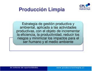 Producción Limpia

    Estrategia de gestión productiva y
  ambiental, aplicada a las actividades
productivas, con el objeto de incrementar
la eficiencia, la productividad, reducir los
riesgos y minimizar los impactos para el
     ser humano y el medio ambiente
 