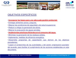 OBJETIVOS ESPECÍFICOS

• Incorporar las bases para una adecuada gestión ambiental.
• Entregar alimentos sanos y seguros.
• Mejorar las condiciones de seguridad y de salud ocupacional.
• Reducir o mitigar la generación de olores.
• Mejorar la evacuación de aguas servidas.
• Implementar prácticas eficientes en el consumo del agua.
• Minimizar la generación de los residuos sólidos.
• Implementar medidas de eficiencia energética.
• Desarrollar programas de capacitación que deriven de los objetivos
precedentes.
• Lograr el compromiso de las autoridades y del sector empresarial suscriptor
del acuerdo, para facilitar el cumplimiento de las acciones establecidas en este
documento.
 