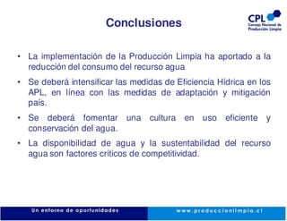 Conclusiones

• La implementación de la Producción Limpia ha aportado a la
  reducción del consumo del recurso agua
• Se deberá intensificar las medidas de Eficiencia Hídrica en los
  APL, en línea con las medidas de adaptación y mitigación
  país.
• Se deberá fomentar       una cultura en uso eficiente y
  conservación del agua.
• La disponibilidad de agua y la sustentabilidad del recurso
  agua son factores críticos de competitividad.
 
