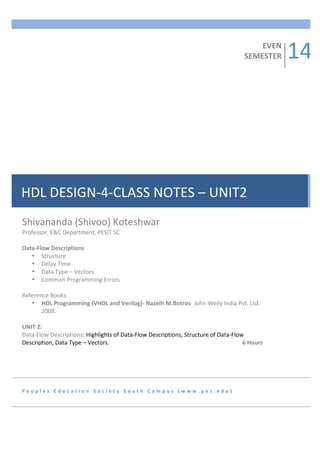  
	
  
	
  
	
  
	
  
	
  
	
  
	
  
	
  
	
  
	
  
	
  
	
  
	
  
	
  
	
  
	
  
	
  
	
  
	
  
	
  
	
  
	
  

EVEN	
  
SEMESTER	
  

HDL	
  DESIGN-­‐4-­‐CLASS	
  NOTES	
  –	
  UNIT2	
  
	
  

Shivananda	
  (Shivoo)	
  Koteshwar	
  
	
  

	
  
Professor,	
  E&C	
  Department,	
  PESIT	
  SC	
  	
  
	
  
	
  
	
  
Data-­‐Flow	
  Descriptions	
  
	
  
• Structure	
  
	
  
• Delay	
  Time	
  
	
  
• Data	
  Type	
  –	
  Vectors	
  
	
  
• Common	
  Programming	
  Errors	
  
	
  
	
  
	
  
Reference	
  Books:	
  
	
  
• HDL	
  Programming	
  (VHDL	
  and	
  Verilog)-­‐	
  Nazeih	
  M.Botros-­‐	
  John	
  Weily	
  India	
  Pvt.	
  Ltd.	
  
2008.	
  
	
  
UNIT	
  2:	
  	
  
Data-­‐Flow	
  Descriptions:	
  Highlights	
  of	
  Data-­‐Flow	
  Descriptions,	
  Structure	
  of	
  Data-­‐Flow	
  
Description,	
  Data	
  Type	
  –	
  Vectors.	
   	
  
	
  
	
  
	
  
	
  
	
  
	
  	
  	
  	
  	
  6	
  Hours	
  
	
  
	
  

P e o p l e s 	
   E d u c a t i o n 	
   S o c i e t y 	
   S o u t h 	
   C a m p u s 	
   ( w w w . p e s . e d u ) 	
  

14	
  

 