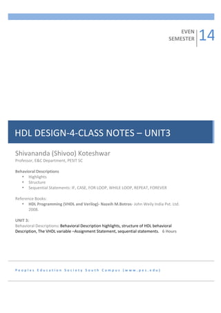  
EVEN	
  
	
  
SEMESTER	
  
	
  
	
  
	
  
	
  
	
  
	
  
	
  
	
  
	
  
	
  
	
  
	
  
	
  
	
  
	
  
	
  
	
  
	
  
	
  
	
  
	
  
	
  
	
  
	
  
Professor,	
  E&C	
  Department,	
  PESIT	
  SC	
  	
  
	
  
	
  
	
  
Behavioral	
  Descriptions	
  
	
  
• Highlights	
  
	
  
• Structure	
  
	
  
• Sequential	
  Statements:	
  IF,	
  CASE,	
  FOR	
  LOOP,	
  WHILE	
  LOOP,	
  REPEAT,	
  FOREVER	
  
	
  
	
  
	
  
Reference	
  Books:	
  
	
  
• HDL	
  Programming	
  (VHDL	
  and	
  Verilog)-­‐	
  Nazeih	
  M.Botros-­‐	
  John	
  Weily	
  India	
  Pvt.	
  Ltd.	
  
	
  
2008.	
  
	
  
	
  
	
  
UNIT	
  3:	
  	
  
Behavioral	
  Descriptions:	
  Behavioral	
  Description	
  highlights,	
  structure	
  of	
  HDL	
  behavioral	
  
Description,	
  The	
  VHDL	
  variable	
  –Assignment	
  Statement,	
  sequential	
  statements.	
   6	
  Hours	
  
	
  
	
  

HDL	
  DESIGN-­‐4-­‐CLASS	
  NOTES	
  –	
  UNIT3	
  
Shivananda	
  (Shivoo)	
  Koteshwar	
  

P e o p l e s 	
   E d u c a t i o n 	
   S o c i e t y 	
   S o u t h 	
   C a m p u s 	
   ( w w w . p e s . e d u ) 	
  

14	
  

 