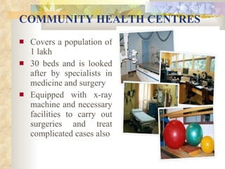 COMMUNITY HEALTH CENTRES Covers a population of 1 lakh 30 beds and is looked after by specialists in medicine and surgery Equipped with x-ray machine and necessary facilities to carry out surgeries and treat complicated cases also 