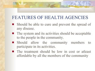 FEATURES OF HEALTH AGENCIES Should be able to cure and prevent the spread of any disease. The system and its activities should be acceptable to the people in the community. Should allow the community members to participate in its activities. The treatment should be low in cost or atleast affordable by all the members of the community   