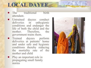 LOCAL DAYEE The traditional birth attendant. Untrained dayees conduct deliveries in unhygienic conditions and endanger the life of both the child and the mother. Therefore, the government trains them. Trained dayees perform deliveries at patients’ home and under safe and hygienic conditions thereby reducing the mortality rate of the mother and child Play an important role in propagating small family norms   