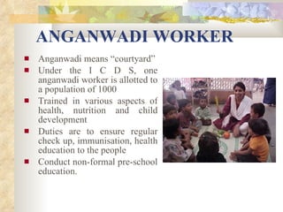 ANGANWADI WORKER Anganwadi means “courtyard” Under the I C D S, one anganwadi worker is allotted to a population of 1000 Trained in various aspects of health, nutrition and child development Duties are to ensure regular check up, immunisation, health education to the people Conduct non-formal pre-school education. 