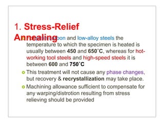  For plain carbon and low-alloy steels the
temperature to which the specimen is heated is
usually between 450 and 650˚C, whereas for hot-
working tool steels and high-speed steels it is
between 600 and 750˚C
 This treatment will not cause any phase changes,
but recovery & recrystallization may take place.
 Machining allowance sufficient to compensate for
any warping/distrotion resulting from stress
relieving should be provided
1. Stress-Relief
Annealing
 
