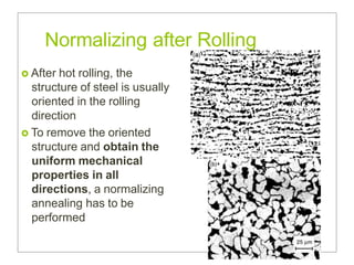 Normalizing after Rolling
 After hot rolling, the
structure of steel is usually
oriented in the rolling
direction
 To remove the oriented
structure and obtain the
uniform mechanical
properties in all
directions, a normalizing
annealing has to be
performed
 