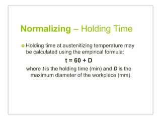 Normalizing – Holding Time
 Holding time at austenitizing temperature may
be calculated using the empirical formula:
t = 60 + D
where t is the holding time (min) and D is the
maximum diameter of the workpiece (mm).
 