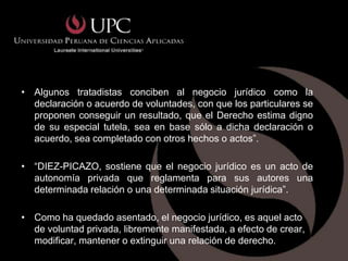 • Algunos tratadistas conciben al negocio jurídico como la
  declaración o acuerdo de voluntades, con que los particulares se
  proponen conseguir un resultado, que el Derecho estima digno
  de su especial tutela, sea en base sólo a dicha declaración o
  acuerdo, sea completado con otros hechos o actos”.

• “DIEZ-PICAZO, sostiene que el negocio jurídico es un acto de
  autonomía privada que reglamenta para sus autores una
  determinada relación o una determinada situación jurídica”.

• Como ha quedado asentado, el negocio jurídico, es aquel acto
  de voluntad privada, libremente manifestada, a efecto de crear,
  modificar, mantener o extinguir una relación de derecho.
 