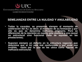 SEMEJANZAS ENTRE LA NULIDAD Y ANULABILIDAD

• Todas la causales, se presentan siempre al momento de
  celebración del AJ, es decir, al momento de su formación y por
  ello es que se denomina ineficacia originaria. Pero se
  diferencian de la rescisión en cuanto esta obedece a una causal
  no estructural sino funcional (falta de equidad en las
  prestaciones).

• Suponen siempre un defecto en la estructura negocial, que
  determina que el AJ esté mal conformado y por ende sea
  inválido, razón por la que se les ubica como figuras de
  ineficacia estructural.
 