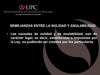 SEMEJANZAS ENTRE LA NULIDAD Y ANULABILIDAD

• Las causales de nulidad y de anulabilidad, son de
  carácter legal, es decir, establecidas e impuestas por
  la Ley, no pudiendo ser creadas por los particulares.
 