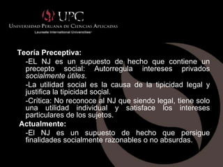 NEGOCIO JURIDICO (continuación)


Teoría Preceptiva:
  -EL NJ es un supuesto de hecho que contiene un
  precepto social: Autorregula intereses privados
  socialmente útiles.
  -La utilidad social es la causa de la tipicidad legal y
  justifica la tipicidad social.
  -Crítica: No reconoce al NJ que siendo legal, tiene solo
  una utilidad individual y satisface los intereses
  particulares de los sujetos.
Actualmente:
  -El NJ es un supuesto de hecho que persigue
  finalidades socialmente razonables o no absurdas.
 