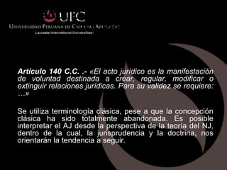 EL NEGOCIO JURIDICO EN EL CODIGO
         CIVIL PERUANO



Artículo 140 C.C. .- «El acto jurídico es la manifestación
de voluntad destinada a crear, regular, modificar o
extinguir relaciones jurídicas. Para su validez se requiere:
…»

Se utiliza terminología clásica, pese a que la concepción
clásica ha sido totalmente abandonada. Es posible
interpretar el AJ desde la perspectiva de la teoría del NJ,
dentro de la cual, la jurisprudencia y la doctrina, nos
orientarán la tendencia a seguir.
 