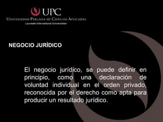 NEGOCIO JURÍDICO



    El negocio jurídico, se puede definir en
    principio, como una declaración de
    voluntad individual en el orden privado,
    reconocida por el derecho como apta para
    producir un resultado jurídico.
 