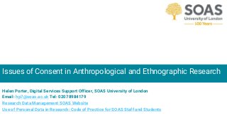 Issues of Consent in Anthropological and Ethnographic Research
Helen Porter, Digital Services Support Officer, SOAS University of London
Email: hp7@soas.ac.uk Tel: 02078984179
Research Data Management SOAS Website
Use of Personal Data in Research: Code of Practice for SOAS Staff and Students
 