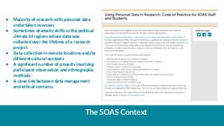 The SOAS Context
● Majority of research with personal data
undertaken overseas
● Sometimes dramatic shifts in the politica...