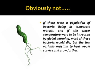    If there were a population of
    bacteria living in temperate
    waters, and if the water
    temperature were to be increased
    by global warming, most of these
    bacteria would die, but the few
    variants resistant to heat would
    survive and grow further.
 