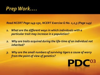Read NCERT Page 149-150, NCERT Exercise Q No. 1,2,3 (Page 149)

1. What are the different ways in which individuals with a
   particular trait may increase in a population?

2. Why are traits acquired during the life-time of an individual not
   inherited?

3. Why are the small numbers of surviving tigers a cause of worry
   from the point of view of genetics?
 