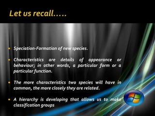    Speciation-Formation of new species.

   Characteristics are details of appearance or
    behaviour; in other words, a particular form or a
    particular function.

   The more characteristics two species will have in
    common, the more closely they are related.

   A hierarchy is developing that allows us to make
    classification groups
 