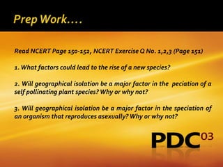 Read NCERT Page 150-152, NCERT Exercise Q No. 1,2,3 (Page 151)

1. What factors could lead to the rise of a new species?

2. Will geographical isolation be a major factor in the peciation of a
self pollinating plant species? Why or why not?

3. Will geographical isolation be a major factor in the speciation of
an organism that reproduces asexually? Why or why not?
 