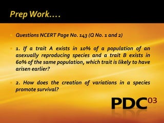    Questions NCERT Page No. 143 (Q No. 1 and 2)

   1. If a trait A exists in 10% of a population of an
    asexually reproducing species and a trait B exists in
    60% of the same population, which trait is likely to have
    arisen earlier?

   2. How does the creation of variations in a species
    promote survival?
 