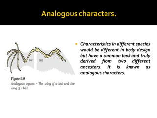    Characteristics in different species
    would be different in body design
    but have a common look and truly
    derived from two different
    ancestors. It is known as
    analogous characters.
 