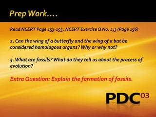Read NCERT Page 153-155, NCERT Exercise Q No. 2,3 (Page 156)

2. Can the wing of a butterfly and the wing of a bat be
considered homologous organs? Why or why not?

3. What are fossils? What do they tell us about the process of
evolution?

Extra Question: Explain the formation of fossils.
 