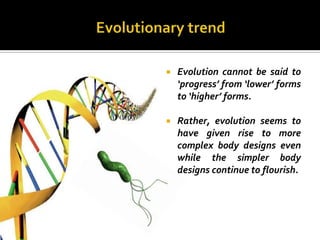    Evolution cannot be said to
    ‘progress’ from ‘lower’ forms
    to ‘higher’ forms.

   Rather, evolution seems to
    have given rise to more
    complex body designs even
    while the simpler body
    designs continue to flourish.
 