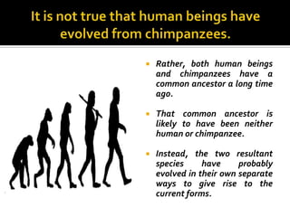    Rather, both human beings
    and chimpanzees have a
    common ancestor a long time
    ago.

   That common ancestor is
    likely to have been neither
    human or chimpanzee.

   Instead, the two resultant
    species     have     probably
    evolved in their own separate
    ways to give rise to the
    current forms.
 