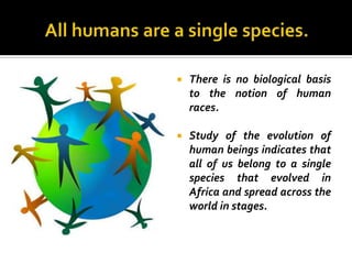    There is no biological basis
    to the notion of human
    races.

   Study of the evolution of
    human beings indicates that
    all of us belong to a single
    species that evolved in
    Africa and spread across the
    world in stages.
 