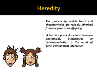    The process by which traits and
    characteristics are reliably inherited
    from the parents to offspring.

   A trait is a particular characteristic—
    anatomical,        biochemical        or
    behavioural—that is the result of
    gene–environment interaction.
 