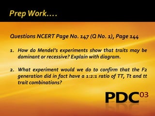 Questions NCERT Page No. 147 (Q No. 1), Page 144

1. How do Mendel’s experiments show that traits may be
   dominant or recessive? Explain with diagram.

2. What experiment would we do to confirm that the F2
   generation did in fact have a 1:2:1 ratio of TT, Tt and tt
   trait combinations?
 