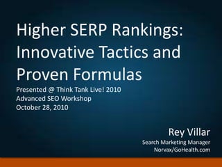 Higher SERP Rankings:
Innovative Tactics and
Proven Formulas
Presented @ Think Tank Live! 2010
Advanced SEO Workshop
October 28, 2010
Rey Villar
Search Marketing Manager
Norvax/GoHealth.com
 