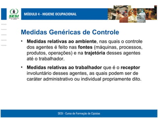 Medidas Genéricas de Controle
• Medidas relativas ao ambiente, nas quais o controle
dos agentes é feito nas fontes (máquinas, processos,
produtos, operações) e na trajetória desses agentes
até o trabalhador.
• Medidas relativas ao trabalhador que é o receptor
involuntário desses agentes, as quais podem ser de
caráter administrativo ou individual propriamente dito.
 