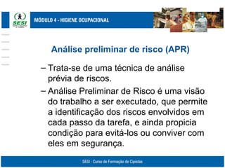 Análise preliminar de risco (APR)
– Trata-se de uma técnica de análise
prévia de riscos.
– Análise Preliminar de Risco é uma visão
do trabalho a ser executado, que permite
a identificação dos riscos envolvidos em
cada passo da tarefa, e ainda propicia
condição para evitá-los ou conviver com
eles em segurança.
 