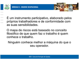 É um instrumento participativo, elaborado pelos
próprios trabalhadores e de conformidade com
as suas sensibilidades.
O mapa de riscos está baseado no conceito
filosófico de que quem faz o trabalho é quem
conhece o trabalho.
Ninguém conhece melhor a máquina do que o
seu operador.
 
