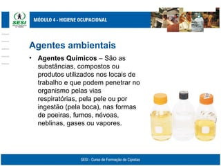 Agentes ambientais
• Agentes Químicos – São as
substâncias, compostos ou
produtos utilizados nos locais de
trabalho e que podem penetrar no
organismo pelas vias
respiratórias, pela pele ou por
ingestão (pela boca), nas formas
de poeiras, fumos, névoas,
neblinas, gases ou vapores.
 