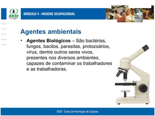 Agentes ambientais
• Agentes Biológicos – São bactérias,
fungos, bacilos, parasitas, protozoários,
vírus, dentre outros seres vivos,
presentes nos diversos ambientes,
capazes de contaminar os trabalhadores
e as trabalhadoras.
 
