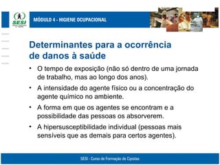 Determinantes para a ocorrência
de danos à saúde
• O tempo de exposição (não só dentro de uma jornada
de trabalho, mas ao longo dos anos).
• A intensidade do agente físico ou a concentração do
agente químico no ambiente.
• A forma em que os agentes se encontram e a
possibilidade das pessoas os absorverem.
• A hipersusceptibilidade individual (pessoas mais
sensíveis que as demais para certos agentes).
 